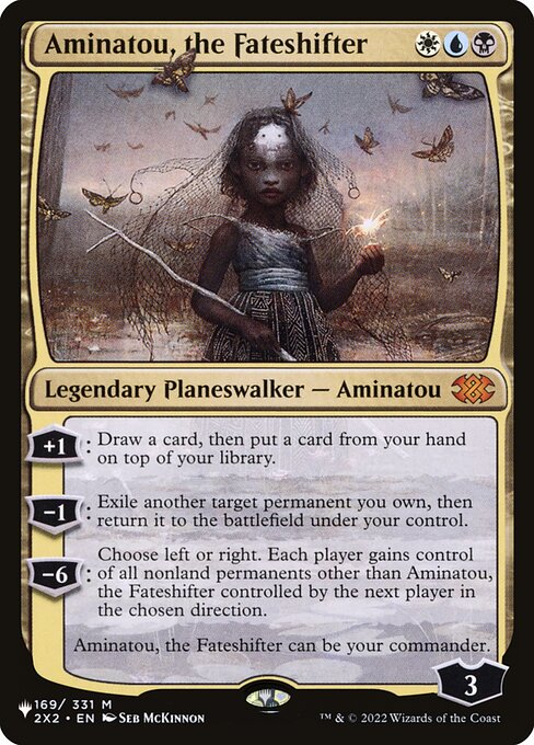 +1: Draw a card, then put a card from your hand on top of your library.
−1: Exile another target permanent you own, then return it to the battlefield under your control.
−6: Choose left or right. Each player gains control of all nonland permanents other than Aminatou, the Fateshifter controlled by the next player in the chosen direction.
Aminatou, the Fateshifter can be your commander.