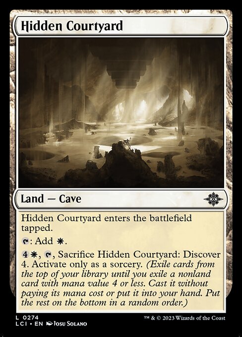 Hidden Courtyard enters the battlefield tapped.
{T}: Add {W}.
{4}{W}, {T}, Sacrifice Hidden Courtyard: Discover 4. Activate only as a sorcery. (Exile cards from the top of your library until you exile a nonland card with mana value 4 or less. Cast it without paying its mana cost or put it into your hand. Put the rest on the bottom in a random order.)
