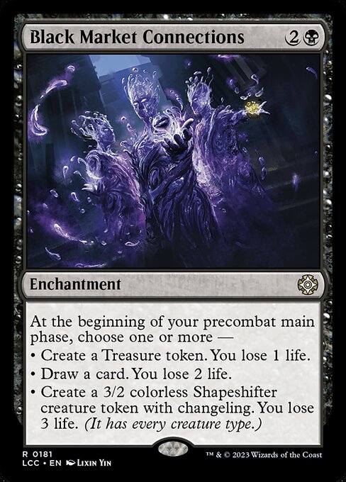 At the beginning of your first main phase, choose one or more —
• Sell Contraband — Create a Treasure token. You lose 1 life.
• Buy Information — Draw a card. You lose 2 life.
• Hire a Mercenary — Create a 3/2 colorless Shapeshifter creature token with changeling. You lose 3 life. (It has every creature type.)