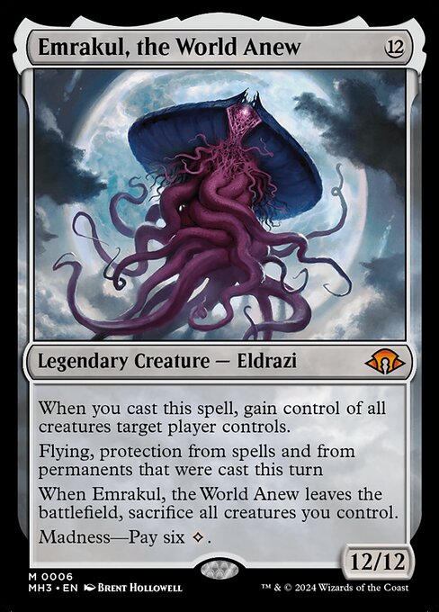 When you cast this spell, gain control of all creatures target player controls.
Flying, protection from spells and from permanents that were cast this turn
When Emrakul, the World Anew leaves the battlefield, sacrifice all creatures you control.
Madness—Pay six {C}.