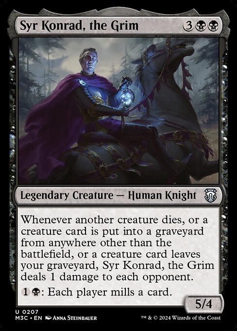 Whenever another creature dies, or a creature card is put into a graveyard from anywhere other than the battlefield, or a creature card leaves your graveyard, Syr Konrad, the Grim deals 1 damage to each opponent.
{1}{B}: Each player mills a card. (They each put the top card of their library into their graveyard.)