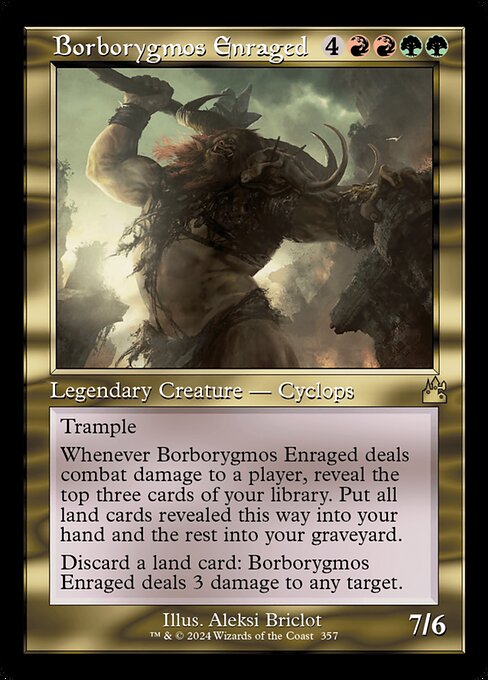 Trample
Whenever Borborygmos Enraged deals combat damage to a player, reveal the top three cards of your library. Put all land cards revealed this way into your hand and the rest into your graveyard.
Discard a land card: Borborygmos Enraged deals 3 damage to any target.