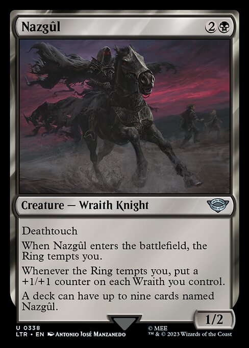 Deathtouch
When Nazgûl enters the battlefield, the Ring tempts you.
Whenever the Ring tempts you, put a +1/+1 counter on each Wraith you control.
A deck can have up to nine cards named Nazgûl.
