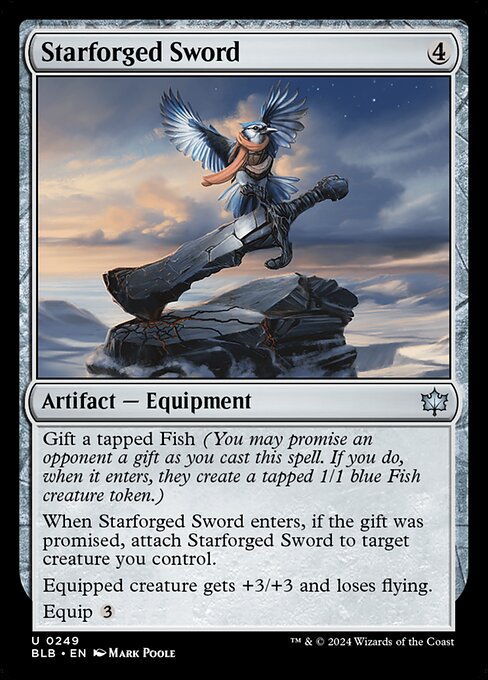 Gift a tapped Fish (You may promise an opponent a gift as you cast this spell. If you do, when it enters, they create a tapped 1/1 blue Fish creature token.)
When Starforged Sword enters, if the gift was promised, attach Starforged Sword to target creature you control.
Equipped creature gets +3/+3 and loses flying.
Equip {3}