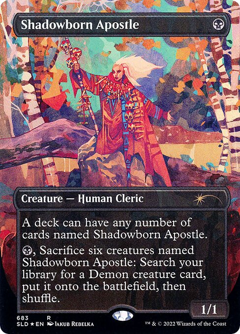 A deck can have any number of cards named Shadowborn Apostle.
{B}, Sacrifice six creatures named Shadowborn Apostle: Search your library for a Demon creature card, put it onto the battlefield, then shuffle.