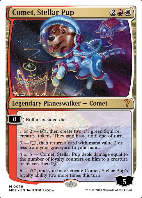 0: Roll a six-sided die.
1 or 2 — [+2], then create two 1/1 green Squirrel creature tokens. They gain haste until end of turn.
3 — [−1], then return a card with mana value 2 or less from your graveyard to your hand.
4 or 5 — Comet, Stellar Pup deals damage equal to the number of loyalty counters on him to a creature or player, then [−2].
6 — [+1], and you may activate Comet, Stellar Pup's loyalty ability two more times this turn.