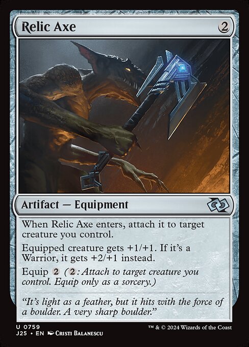 When Relic Axe enters, attach it to target creature you control.
Equipped creature gets +1/+1. If it's a Warrior, it gets +2/+1 instead.
Equip {2} ({2}: Attach to target creature you control. Equip only as a sorcery.)
