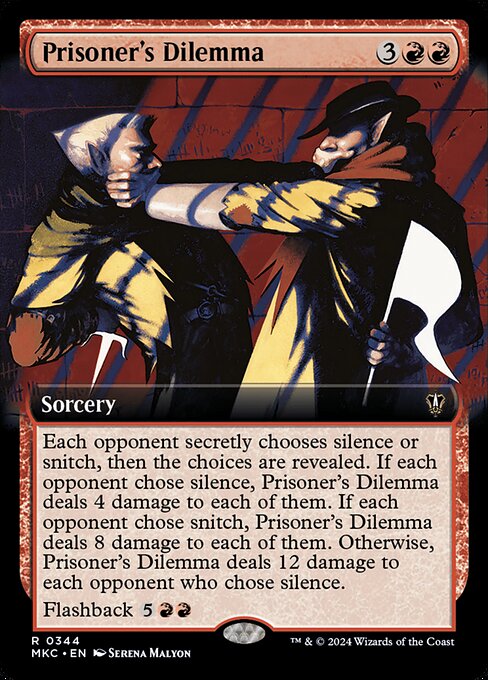 Each opponent secretly chooses silence or snitch, then the choices are revealed. If each opponent chose silence, Prisoner's Dilemma deals 4 damage to each of them. If each opponent chose snitch, Prisoner's Dilemma deals 8 damage to each of them. Otherwise, Prisoner's Dilemma deals 12 damage to each opponent who chose silence.
Flashback {5}{R}{R}