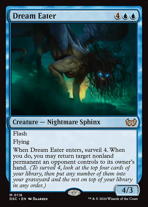 Flash
Flying
When Dream Eater enters, surveil 4. When you do, you may return target nonland permanent an opponent controls to its owner's hand. (To surveil 4, look at the top four cards of your library, then put any number of them into your graveyard and the rest on top of your library in any order.)