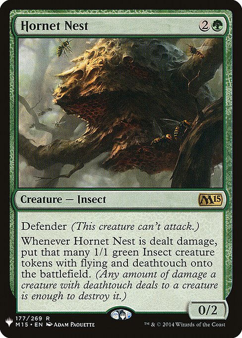 Defender (This creature can't attack.)
Whenever Hornet Nest is dealt damage, create that many 1/1 green Insect creature tokens with flying and deathtouch. (Any amount of damage a creature with deathtouch deals to a creature is enough to destroy it.)