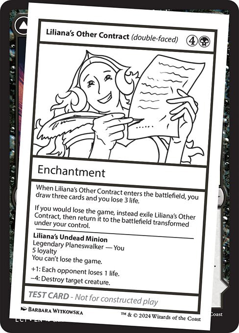 When Liliana's Other Contract enters the battlefield, you draw three cards and you lose 3 life.
If you would lose the game, instead exile Liliana's Other Contract, then return it to the battlefield transformed under your control.   You can't lose the game.
+1: Each opponent loses 1 life.
−4: Destroy target creature.