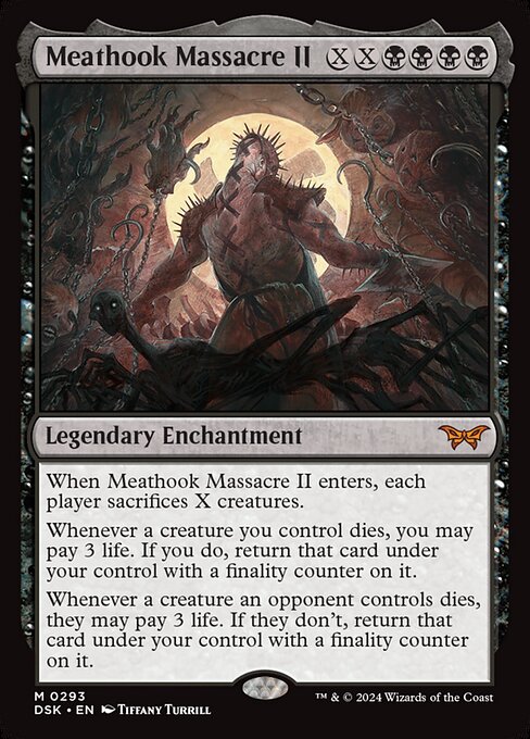 When Meathook Massacre II enters, each player sacrifices X creatures.
Whenever a creature you control dies, you may pay 3 life. If you do, return that card under your control with a finality counter on it.
Whenever a creature an opponent controls dies, they may pay 3 life. If they don't, return that card under your control with a finality counter on it.
