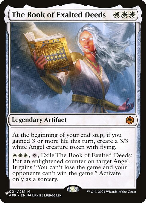 At the beginning of your end step, if you gained 3 or more life this turn, create a 3/3 white Angel creature token with flying.
{W}{W}{W}, {T}, Exile The Book of Exalted Deeds: Put an enlightened counter on target Angel. It gains "You can't lose the game and your opponents can't win the game." Activate only as a sorcery.