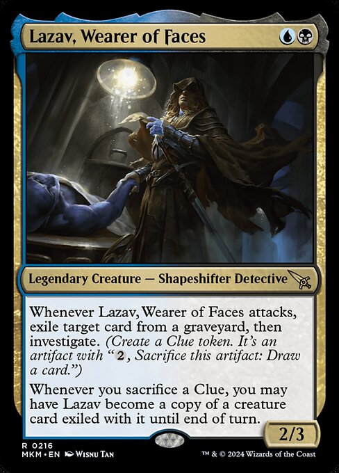 Whenever Lazav, Wearer of Faces attacks, exile target card from a graveyard, then investigate. (Create a Clue token. It's an artifact with "{2}, Sacrifice this artifact: Draw a card.")
Whenever you sacrifice a Clue, you may have Lazav become a copy of a creature card exiled with it until end of turn.