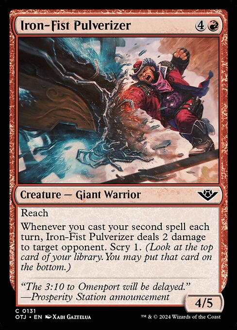 Reach
Whenever you cast your second spell each turn, Iron-Fist Pulverizer deals 2 damage to target opponent. Scry 1. (Look at the top card of your library. You may put that card on the bottom.)