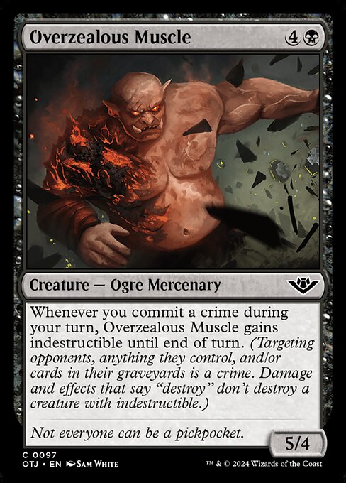 Whenever you commit a crime during your turn, Overzealous Muscle gains indestructible until end of turn. (Targeting opponents, anything they control, and/or cards in their graveyards is a crime. Damage and effects that say "destroy" don't destroy a creature with indestructible.)