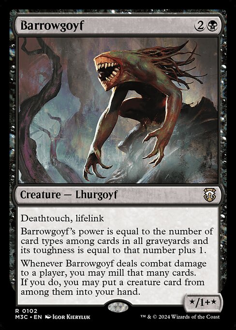 Deathtouch, lifelink
Barrowgoyf's power is equal to the number of card types among cards in all graveyards and its toughness is equal to that number plus 1.
Whenever Barrowgoyf deals combat damage to a player, you may mill that many cards. If you do, you may put a creature card from among them into your hand.