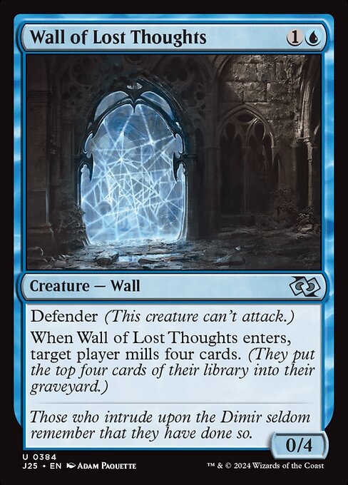 Defender (This creature can't attack.)
When Wall of Lost Thoughts enters, target player mills four cards. (They put the top four cards of their library into their graveyard.)