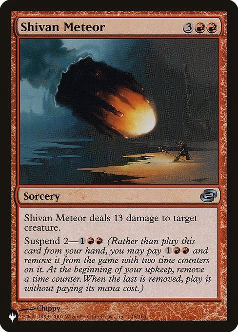 Shivan Meteor deals 13 damage to target creature.
Suspend 2—{1}{R}{R} (Rather than cast this card from your hand, you may pay {1}{R}{R} and exile it with two time counters on it. At the beginning of your upkeep, remove a time counter. When the last is removed, you may cast it without paying its mana cost.)
