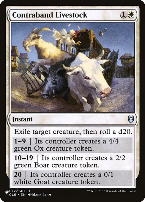 Exile target creature, then roll a d20.
1—9 | Its controller creates a 4/4 green Ox creature token.
10—19 | Its controller creates a 2/2 green Boar creature token.
20 | Its controller creates a 0/1 white Goat creature token.