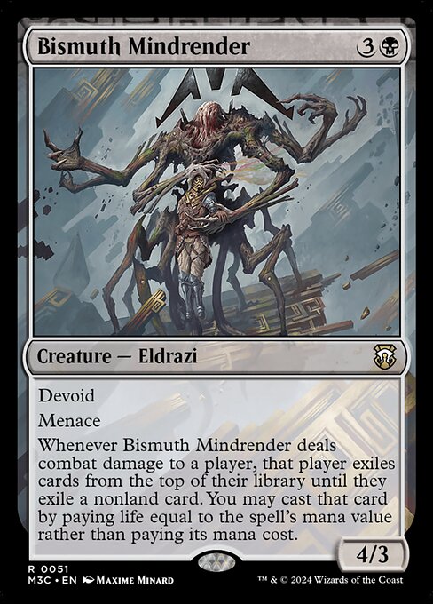 Devoid (This card has no color.)
Menace
Whenever Bismuth Mindrender deals combat damage to a player, that player exiles cards from the top of their library until they exile a nonland card. You may cast that card by paying life equal to the spell's mana value rather than paying its mana cost.