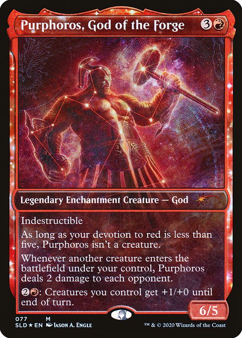 Indestructible
As long as your devotion to red is less than five, Purphoros isn't a creature.
Whenever another creature enters the battlefield under your control, Purphoros deals 2 damage to each opponent.
{2}{R}: Creatures you control get +1/+0 until end of turn.