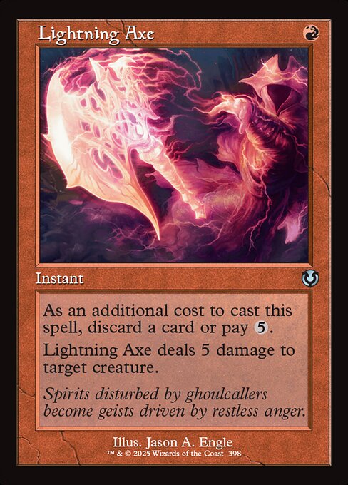 As an additional cost to cast this spell, discard a card or pay {5}.
Lightning Axe deals 5 damage to target creature.