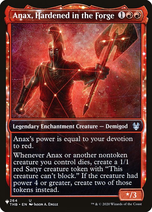 Anax's power is equal to your devotion to red. (Each {R} in the mana costs of permanents you control counts toward your devotion to red.)
Whenever Anax or another nontoken creature you control dies, create a 1/1 red Satyr creature token with "This creature can't block." If the creature had power 4 or greater, create two of those tokens instead.