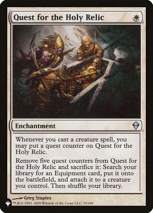 Whenever you cast a creature spell, you may put a quest counter on Quest for the Holy Relic.
Remove five quest counters from Quest for the Holy Relic and sacrifice it: Search your library for an Equipment card, put it onto the battlefield, attach it to a creature you control, then shuffle.