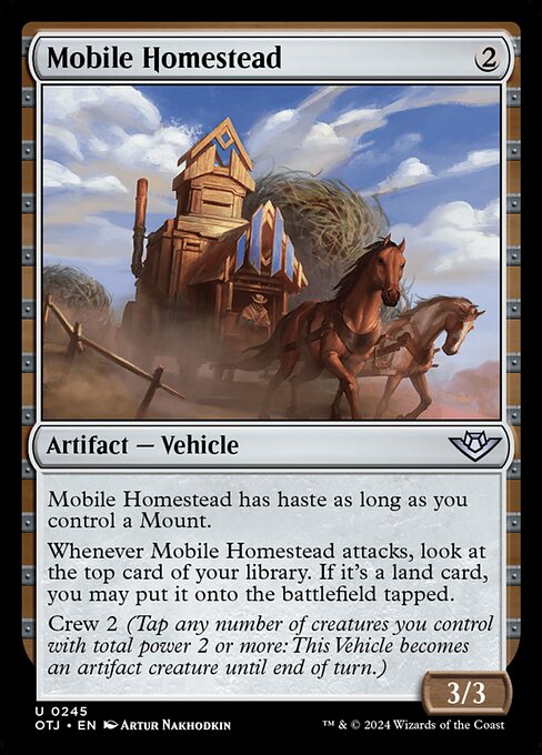 Mobile Homestead has haste as long as you control a Mount.
Whenever Mobile Homestead attacks, look at the top card of your library. If it's a land card, you may put it onto the battlefield tapped.
Crew 2 (Tap any number of creatures you control with total power 2 or more: This Vehicle becomes an artifact creature until end of turn.)