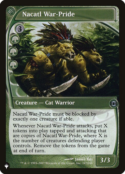 Nacatl War-Pride must be blocked by exactly one creature if able.
Whenever Nacatl War-Pride attacks, create X tokens that are copies of Nacatl War-Pride and that are tapped and attacking, where X is the number of creatures defending player controls. Exile the tokens at the beginning of the next end step.