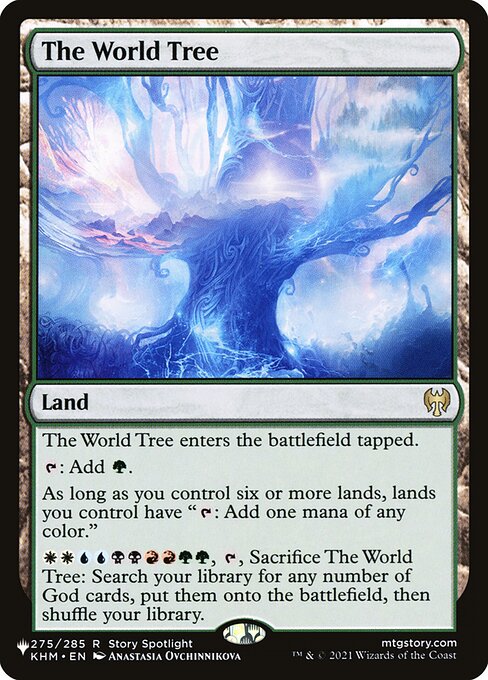 The World Tree enters the battlefield tapped.
{T}: Add {G}.
As long as you control six or more lands, lands you control have "{T}: Add one mana of any color."
{W}{W}{U}{U}{B}{B}{R}{R}{G}{G}, {T}, Sacrifice The World Tree: Search your library for any number of God cards, put them onto the battlefield, then shuffle.