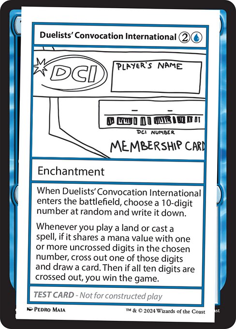 When Duelists' Convocation International enters the battlefield, choose a 10-digit number at random and write it down.
Whenever you play a land or cast a spell, if it shares a mana value with one or more uncrossed digits in the chosen number, cross out one of those digits and draw a card. Then if all ten digits are crossed out, you win the game.