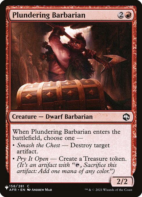 When Plundering Barbarian enters, choose one —
• Smash the Chest — Destroy target artifact.
• Pry It Open — Create a Treasure token. (It's an artifact with "{T}, Sacrifice this artifact: Add one mana of any color.")