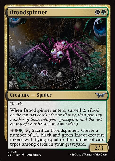 Reach
When Broodspinner enters, surveil 2. (Look at the top two cards of your library, then put any number of them into your graveyard and the rest on top of your library in any order.)
{4}{B}{G}, {T}, Sacrifice Broodspinner: Create a number of 1/1 black and green Insect creature tokens with flying equal to the number of card types among cards in your graveyard.