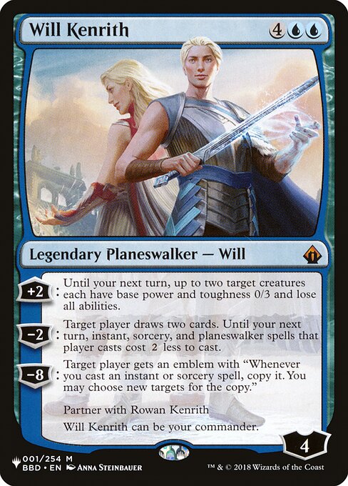+2: Until your next turn, up to two target creatures each have base power and toughness 0/3 and lose all abilities.
−2: Target player draws two cards. Until your next turn, instant, sorcery, and planeswalker spells that player casts cost {2} less to cast.
−8: Target player gets an emblem with "Whenever you cast an instant or sorcery spell, copy it. You may choose new targets for the copy."
Partner with Rowan Kenrith
Will Kenrith can be your commander.