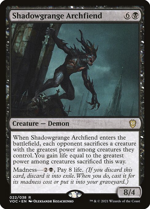 When Shadowgrange Archfiend enters the battlefield, each opponent sacrifices a creature with the greatest power among creatures they control. You gain life equal to the greatest power among creatures sacrificed this way.
Madness—{2}{B}, Pay 8 life. (If you discard this card, discard it into exile. When you do, cast it for its madness cost or put it into your graveyard.)