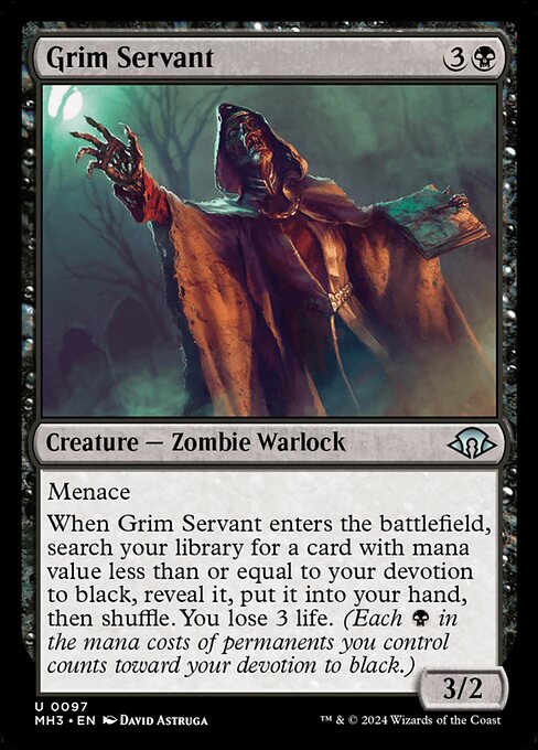 Menace
When Grim Servant enters the battlefield, search your library for a card with mana value less than or equal to your devotion to black, reveal it, put it into your hand, then shuffle. You lose 3 life. (Each {B} in the mana costs of permanents you control counts toward your devotion to black.)