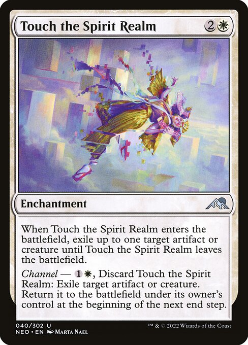 When Touch the Spirit Realm enters the battlefield, exile up to one target artifact or creature until Touch the Spirit Realm leaves the battlefield.
Channel — {1}{W}, Discard Touch the Spirit Realm: Exile target artifact or creature. Return it to the battlefield under its owner's control at the beginning of the next end step.