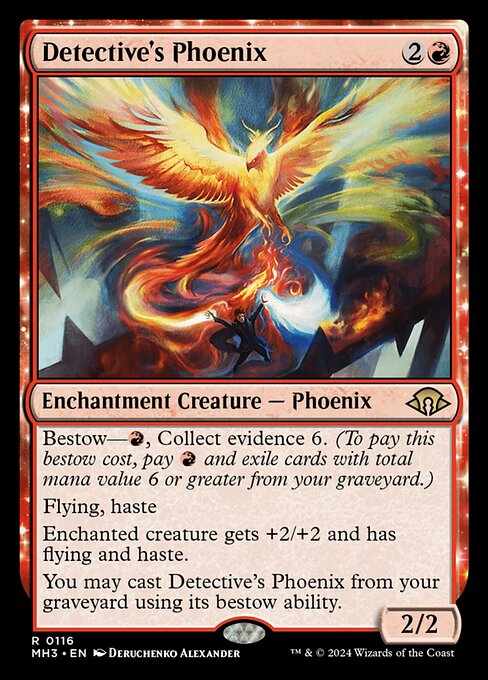 Bestow—{R}, Collect evidence 6. (To pay this bestow cost, pay {R} and exile cards with total mana value 6 or greater from your graveyard.)
Flying, haste
Enchanted creature gets +2/+2 and has flying and haste.
You may cast Detective's Phoenix from your graveyard using its bestow ability.