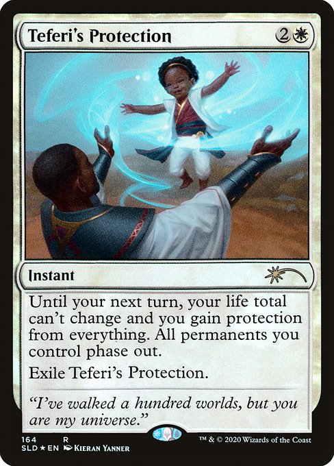 Until your next turn, your life total can't change and you gain protection from everything. All permanents you control phase out. (While they're phased out, they're treated as though they don't exist. They phase in before you untap during your untap step.)
Exile Teferi's Protection.