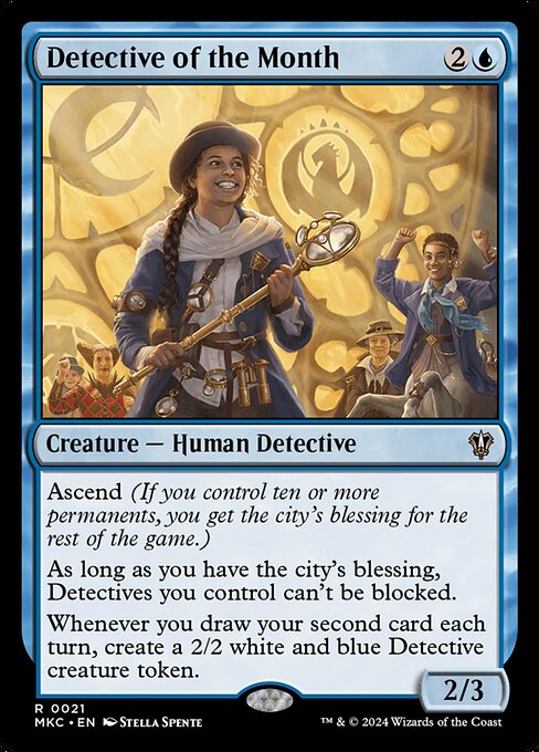 Ascend (If you control ten or more permanents, you get the city's blessing for the rest of the game.)
As long as you have the city's blessing, Detectives you control can't be blocked.
Whenever you draw your second card each turn, create a 2/2 white and blue Detective creature token.