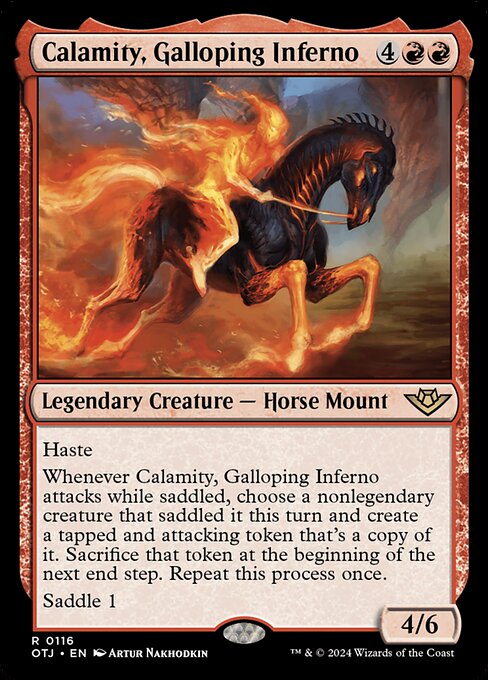 Haste
Whenever Calamity, Galloping Inferno attacks while saddled, choose a nonlegendary creature that saddled it this turn and create a tapped and attacking token that's a copy of it. Sacrifice that token at the beginning of the next end step. Repeat this process once.
Saddle 1