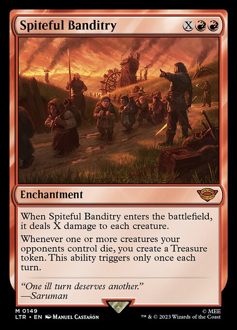 When Spiteful Banditry enters the battlefield, it deals X damage to each creature.
Whenever one or more creatures your opponents control die, you create a Treasure token. This ability triggers only once each turn.