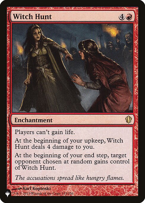 Players can't gain life.
At the beginning of your upkeep, Witch Hunt deals 4 damage to you.
At the beginning of your end step, target opponent chosen at random gains control of Witch Hunt.