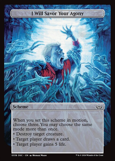 When you set this scheme in motion, choose three. You may choose the same mode more than once.
• Destroy target creature.
• Target player draws a card.
• Target player gains 5 life.