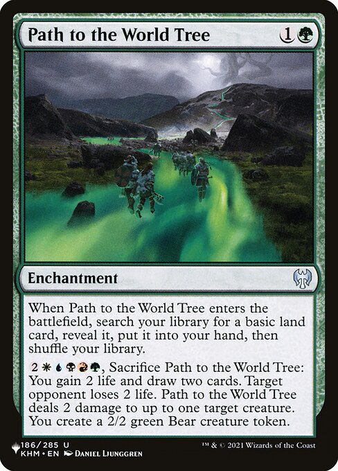 When Path to the World Tree enters, search your library for a basic land card, reveal it, put it into your hand, then shuffle.
{2}{W}{U}{B}{R}{G}, Sacrifice Path to the World Tree: You gain 2 life and draw two cards. Target opponent loses 2 life. Path to the World Tree deals 2 damage to up to one target creature. You create a 2/2 green Bear creature token.