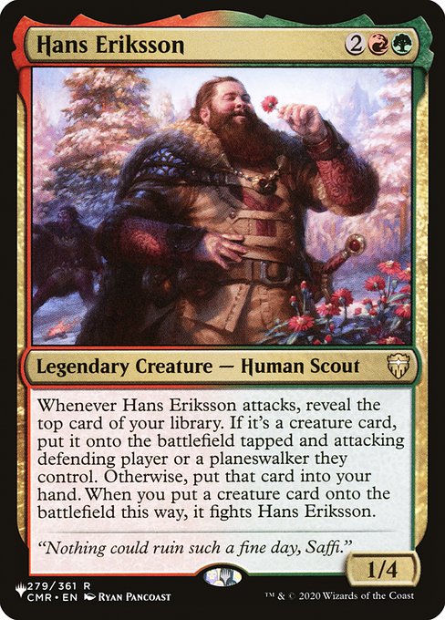 Whenever Hans Eriksson attacks, reveal the top card of your library. If it's a creature card, put it onto the battlefield tapped and attacking defending player or a planeswalker they control. Otherwise, put that card into your hand. When you put a creature card onto the battlefield this way, it fights Hans Eriksson.