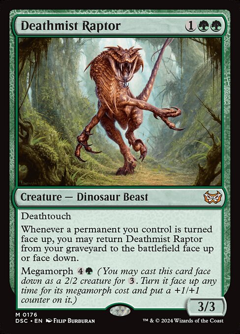 Deathtouch
Whenever a permanent you control is turned face up, you may return Deathmist Raptor from your graveyard to the battlefield face up or face down.
Megamorph {4}{G} (You may cast this card face down as a 2/2 creature for {3}. Turn it face up any time for its megamorph cost and put a +1/+1 counter on it.)