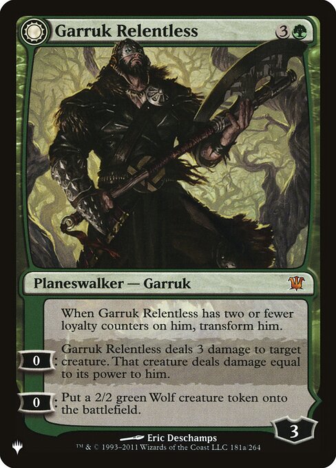 When Garruk Relentless has two or fewer loyalty counters on him, transform him.
0: Garruk Relentless deals 3 damage to target creature. That creature deals damage equal to its power to him.
0: Create a 2/2 green Wolf creature token.   +1: Create a 1/1 black Wolf creature token with deathtouch.
−1: Sacrifice a creature. If you do, search your library for a creature card, reveal it, put it into your hand, then shuffle.
−3: Creatures you control gain trample and get +X/+X until end of turn, where X